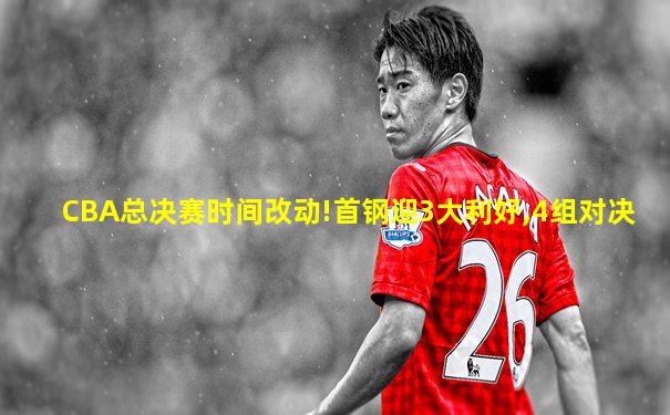 CBA总决赛时间改动!首钢迎3大利好,4组对决