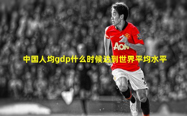 中国人均gdp什么时候达到世界平均水平