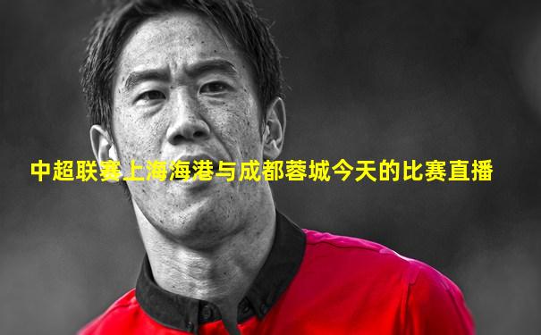 中超联赛上海海港与成都蓉城今天的比赛直播