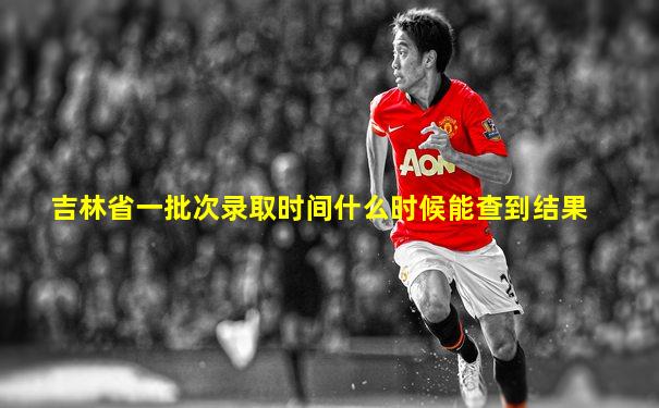 吉林省一批次录取时间什么时候能查到结果