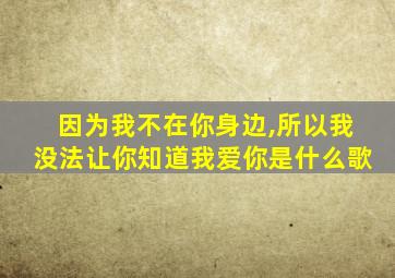 因为我不在你身边,所以我没法让你知道我爱你是什么歌