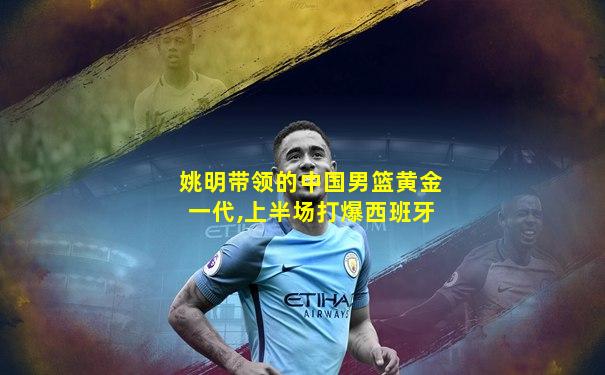 姚明带领的中国男篮黄金一代,上半场打爆西班牙