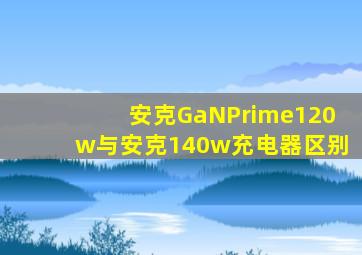 安克GaNPrime120w与安克140w充电器区别