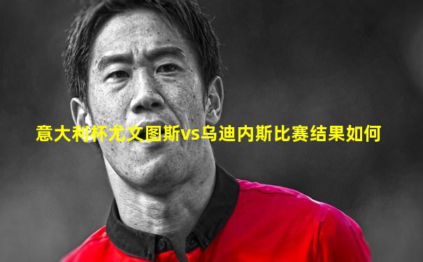 意大利杯尤文图斯vs乌迪内斯比赛结果如何