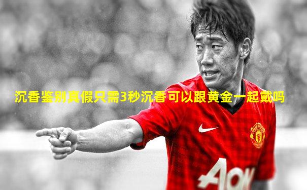 沉香鉴别真假只需3秒沉香可以跟黄金一起戴吗