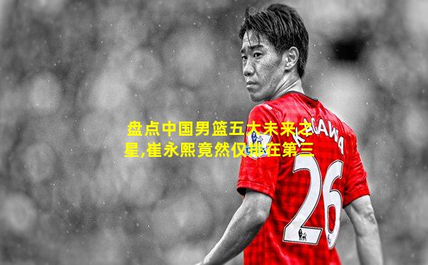 盘点中国男篮五大未来之星,崔永熙竟然仅排在第三