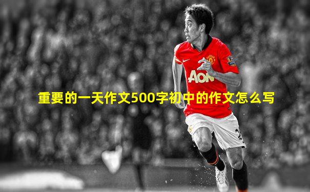 重要的一天作文500字初中的作文怎么写